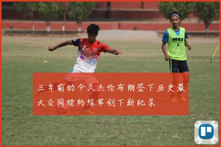 三年前的今天杰伦布朗签下历史最大合同续约绿军创下新纪录