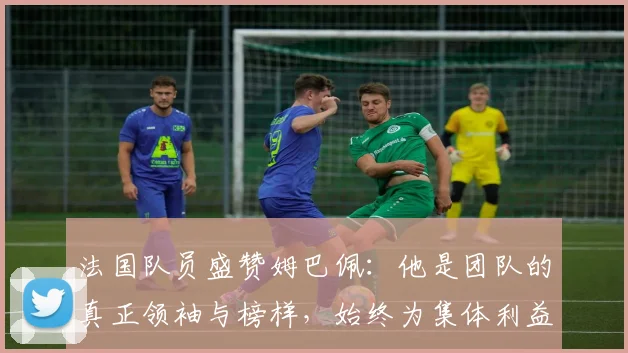 法国队员盛赞姆巴佩：他是团队的真正领袖与榜样，始终为集体利益考虑