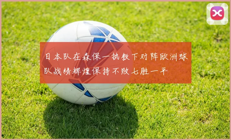日本队在森保一执教下对阵欧洲球队战绩辉煌保持不败七胜一平