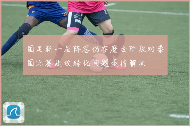国足新一届阵容仍在磨合阶段对泰国比赛进攻转化问题亟待解决