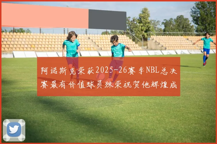 阿诺斯克荣获2025-26赛季NBL总决赛最有价值球员殊荣祝贺他辉煌成就