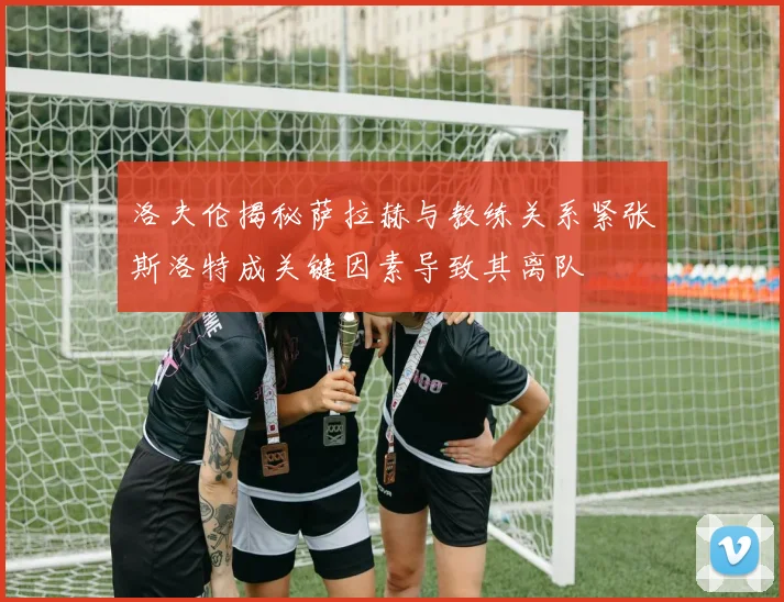 洛夫伦揭秘萨拉赫与教练关系紧张斯洛特成关键因素导致其离队