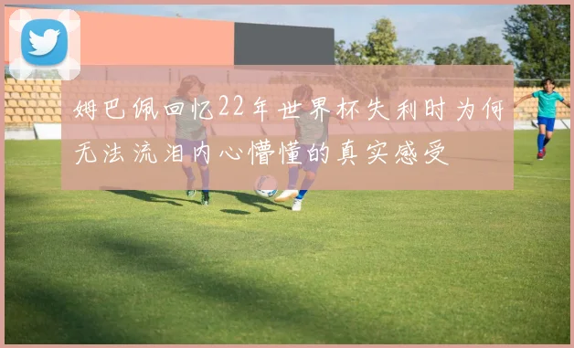 姆巴佩回忆22年世界杯失利时为何无法流泪内心懵懂的真实感受