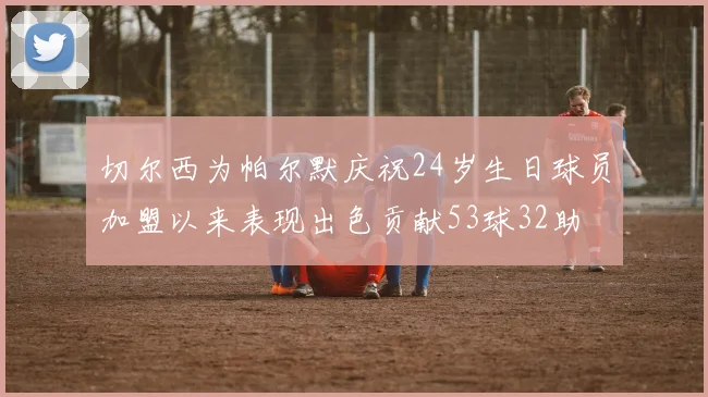 切尔西为帕尔默庆祝24岁生日球员加盟以来表现出色贡献53球32助