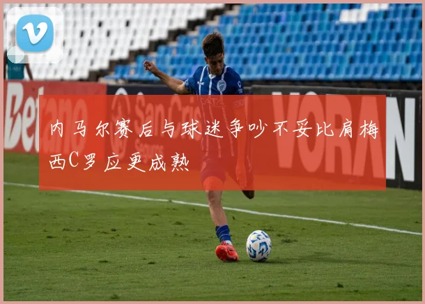 内马尔赛后与球迷争吵不妥比肩梅西C罗应更成熟