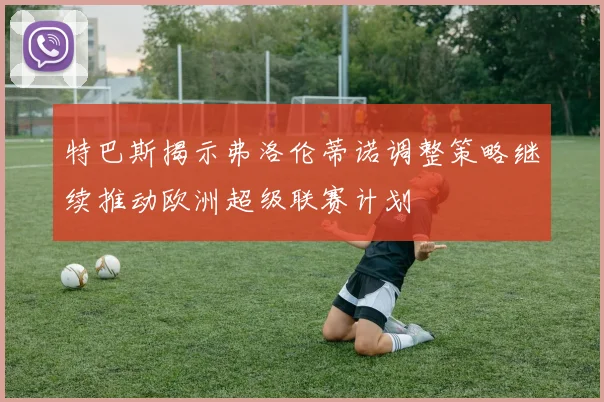 特巴斯揭示弗洛伦蒂诺调整策略继续推动欧洲超级联赛计划