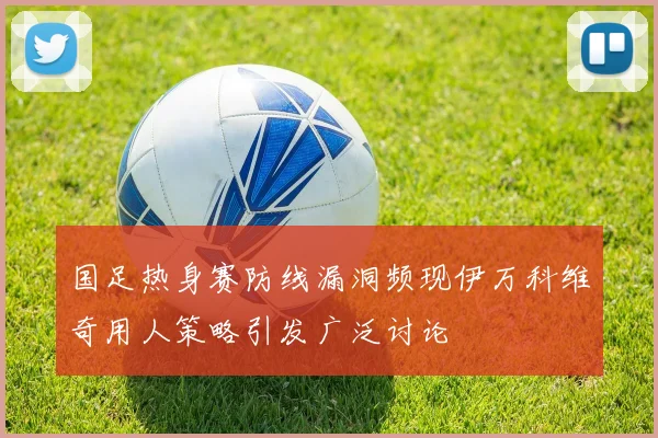 国足热身赛防线漏洞频现伊万科维奇用人策略引发广泛讨论