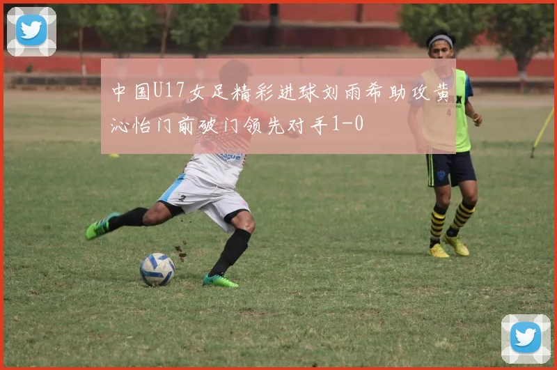 中国U17女足精彩进球刘雨希助攻黄沁怡门前破门领先对手1-0