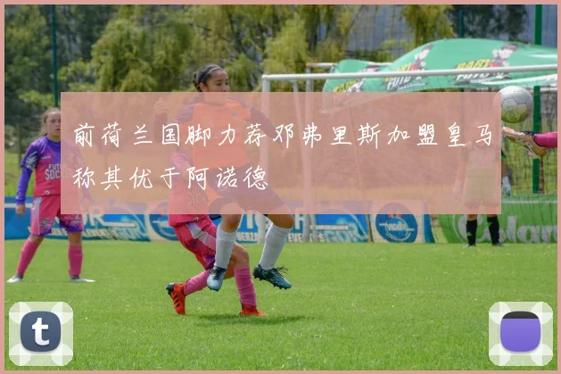 前荷兰国脚力荐邓弗里斯加盟皇马称其优于阿诺德