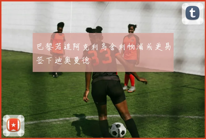 巴黎若追阿克利乌舍利物浦或更易签下迪奥曼德