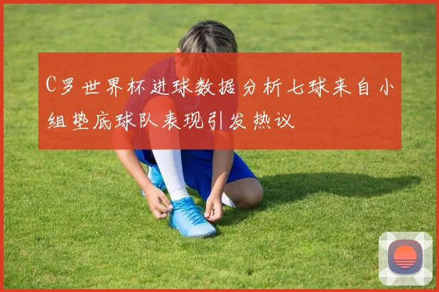 C罗世界杯进球数据分析七球来自小组垫底球队表现引发热议