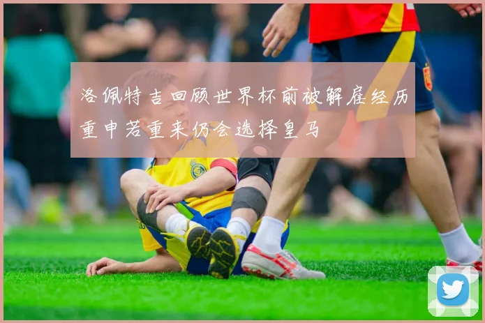洛佩特吉回顾世界杯前被解雇经历重申若重来仍会选择皇马