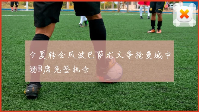 今夏转会风波巴萨尤文争抢曼城中场B席免签机会