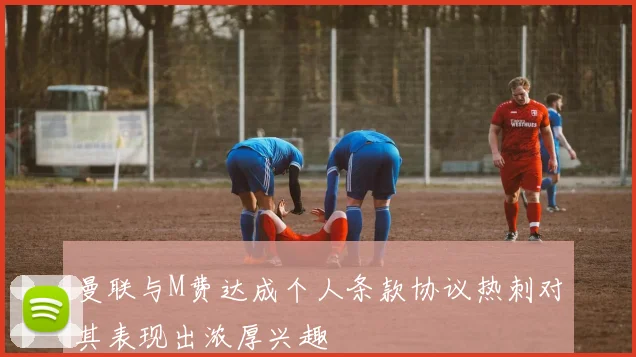 曼联与M费达成个人条款协议热刺对其表现出浓厚兴趣