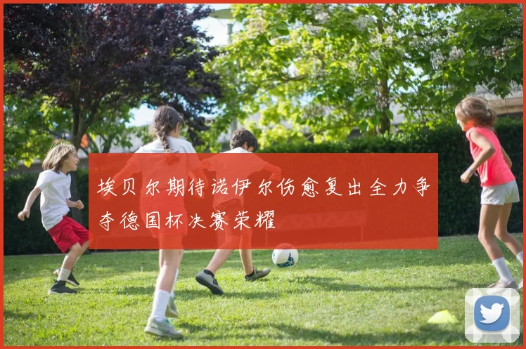 埃贝尔期待诺伊尔伤愈复出全力争夺德国杯决赛荣耀