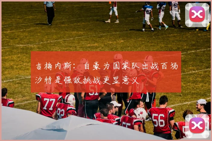 吉梅内斯：自豪为国家队出战百场沙特是强敌挑战更显意义