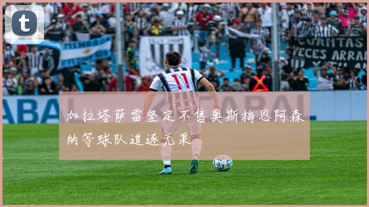 加拉塔萨雷坚定不售奥斯梅恩阿森纳等球队追逐无果