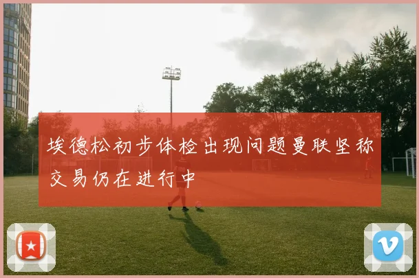 埃德松初步体检出现问题曼联坚称交易仍在进行中