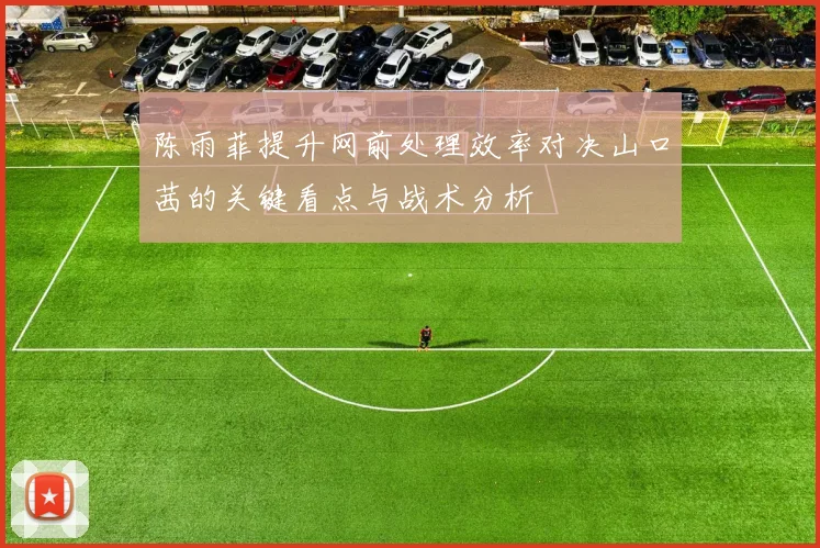 陈雨菲提升网前处理效率对决山口茜的关键看点与战术分析