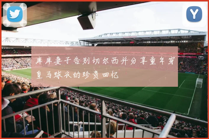 库库妻子告别切尔西并分享童年穿皇马球衣的珍贵回忆