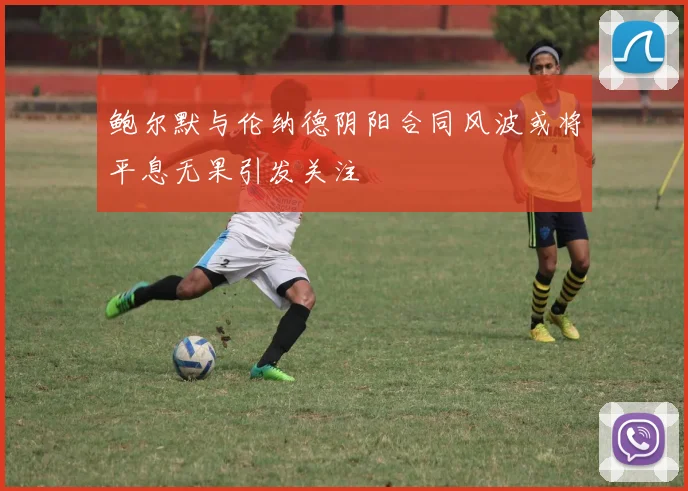 鲍尔默与伦纳德阴阳合同风波或将平息无果引发关注