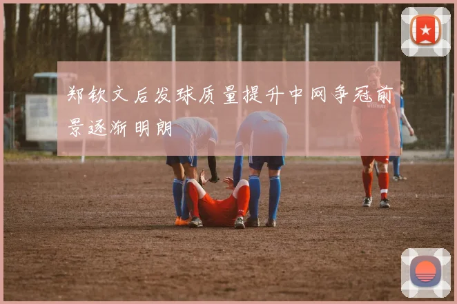 郑钦文后发球质量提升中网争冠前景逐渐明朗