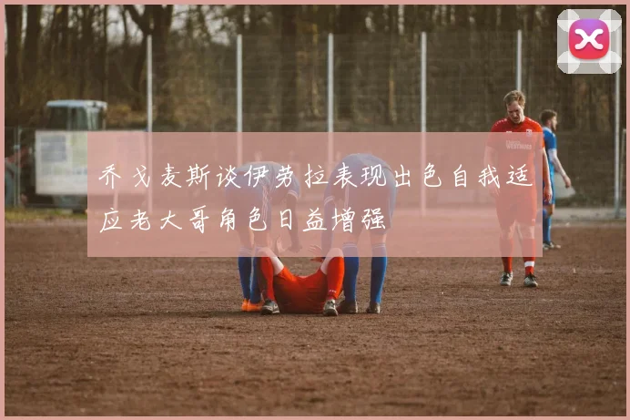 乔戈麦斯谈伊劳拉表现出色自我适应老大哥角色日益增强